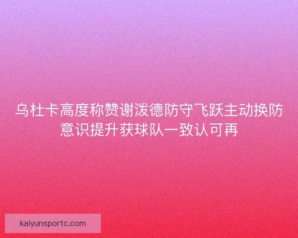 乌杜卡高度称赞谢泼德防守飞跃主动换防意识提升获球队一致认可再